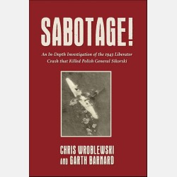 SABOTAGE! An In-Depth Investigation of the 1943 Liberator Crash that Killed Polish General Sikorski (Chris Wroblewski & Garth Barnard)